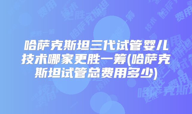 哈萨克斯坦三代试管婴儿技术哪家更胜一筹(哈萨克斯坦试管总费用多少)