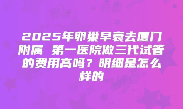 2025年卵巢早衰去厦门附属 第一医院做三代试管的费用高吗？明细是怎么样的