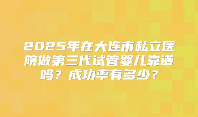 2025年在大连市私立医院做第三代试管婴儿靠谱吗？成功率有多少？