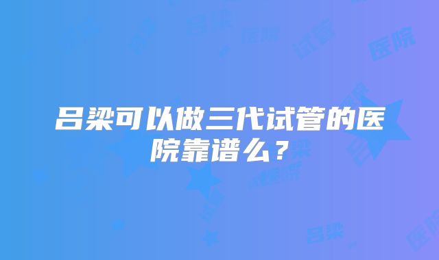 吕梁可以做三代试管的医院靠谱么？