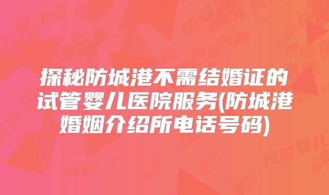 探秘防城港不需结婚证的试管婴儿医院服务(防城港婚姻介绍所电话号码)