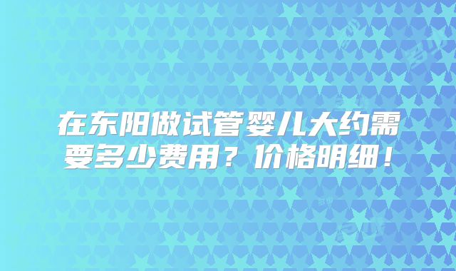 在东阳做试管婴儿大约需要多少费用?价格明细!