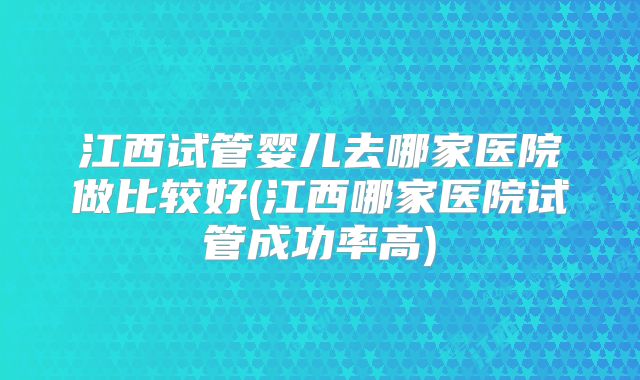 江西试管婴儿去哪家医院做比较好(江西哪家医院试管成功率高)