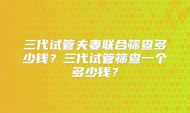 三代试管夫妻联合筛查多少钱?三代试管筛查一个多少钱?