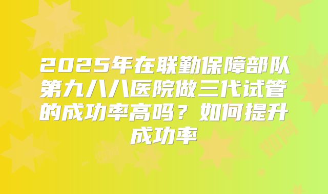 2025年在联勤保障部队第九八八医院做三代试管的成功率高吗?如何提升成功率