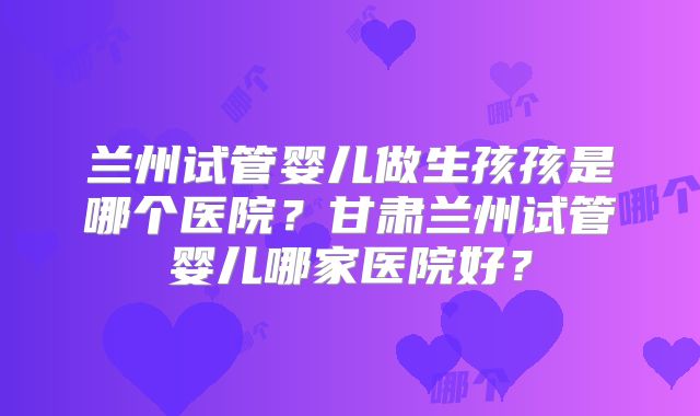 兰州试管婴儿做生孩孩是哪个医院?甘肃兰州试管婴儿哪家医院好?