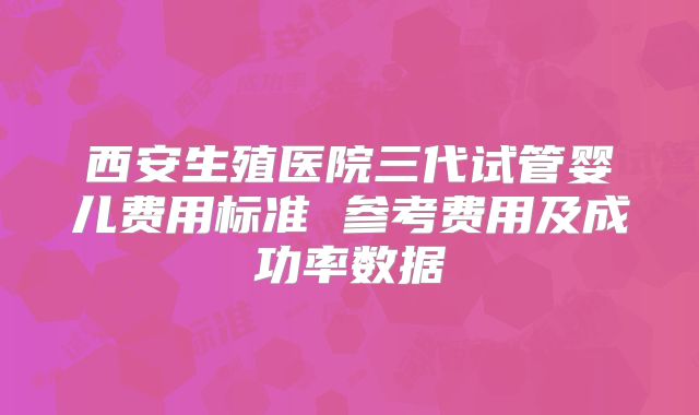 西安生殖医院三代试管婴儿费用标准 参考费用及成功率数据