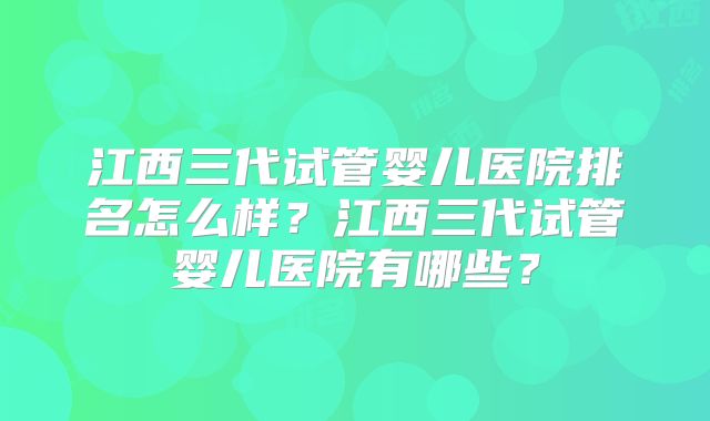 江西三代试管婴儿医院排名怎么样？江西三代试管婴儿医院有哪些？