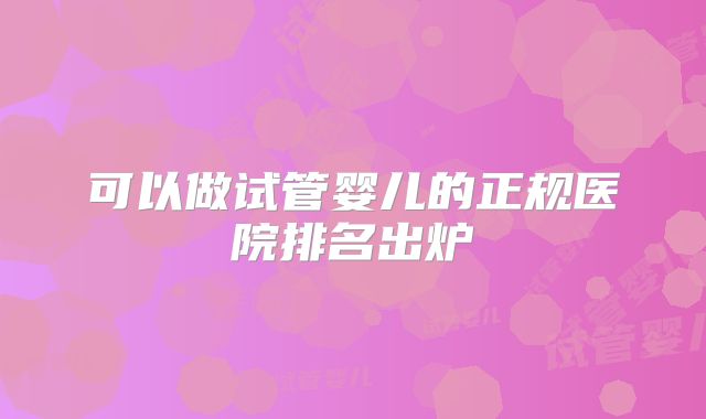 可以做试管婴儿的正规医院排名出炉