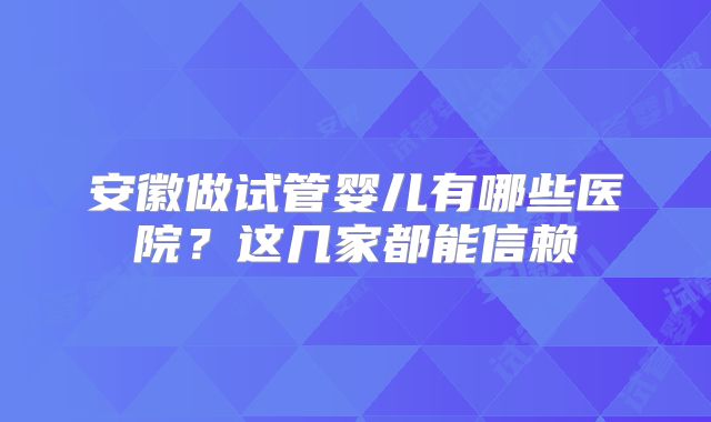安徽做试管婴儿有哪些医院?这几家都能信赖