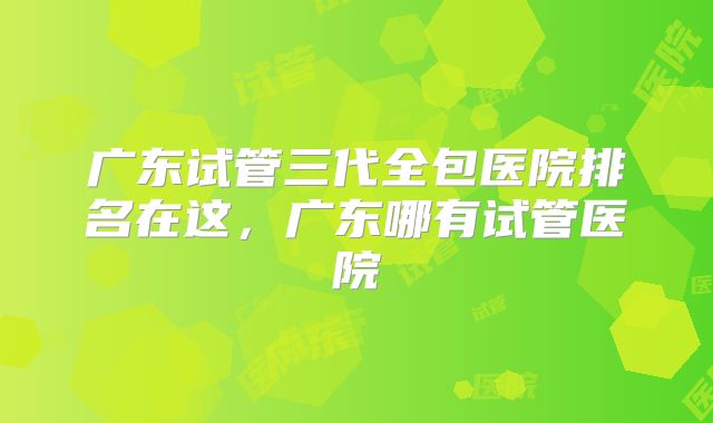 广东试管三代全包医院排名在这，广东哪有试管医院