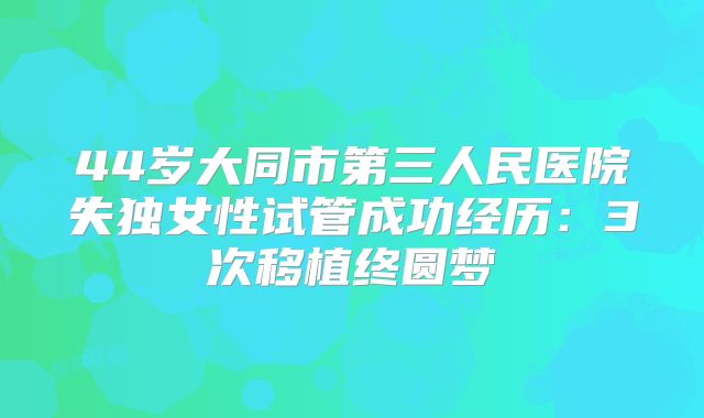 44岁大同市第三人民医院失独女性试管成功经历：3次移植终圆梦