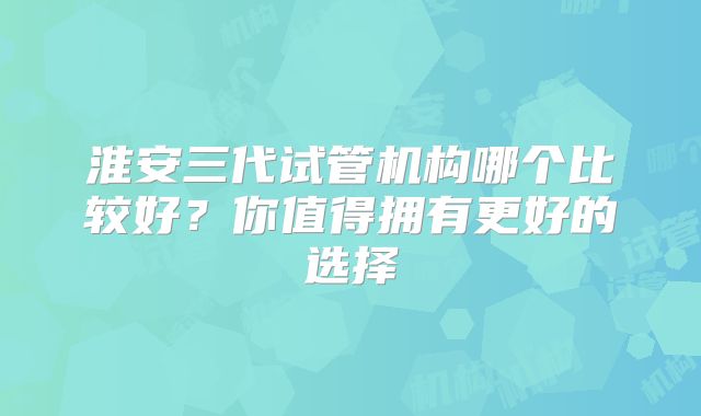 淮安三代试管机构哪个比较好？你值得拥有更好的选择