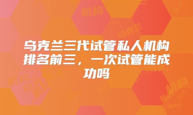 乌克兰三代试管私人机构排名前三，一次试管能成功吗