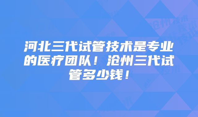 河北三代试管技术是专业的医疗团队!沧州三代试管多少钱!