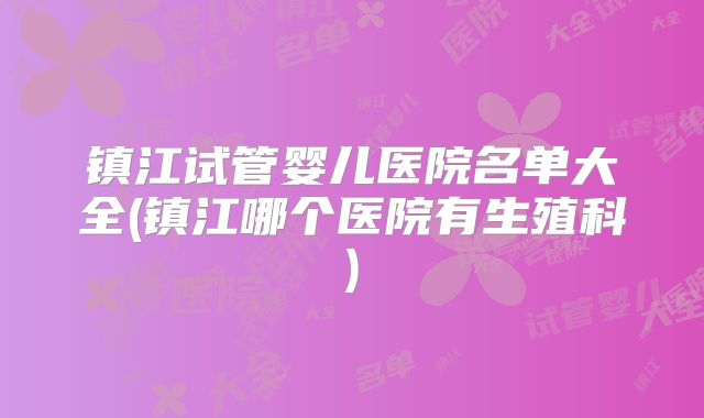 镇江试管婴儿医院名单大全(镇江哪个医院有生殖科)