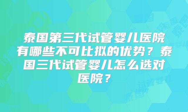 泰国第三代试管婴儿医院有哪些不可比拟的优势?泰国三代试管婴儿怎么选对医院?