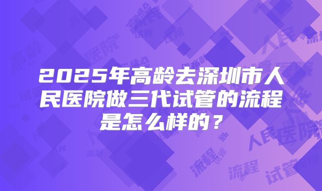 2025年高龄去深圳市人民医院做三代试管的流程是怎么样的？