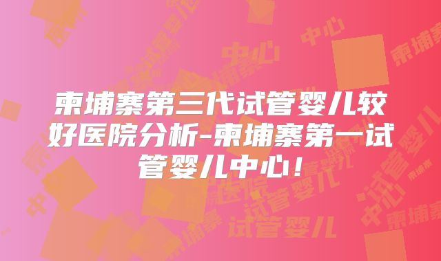 柬埔寨第三代试管婴儿较好医院分析-柬埔寨第一试管婴儿中心!