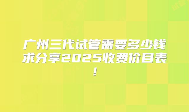 广州三代试管需要多少钱求分享2025收费价目表!