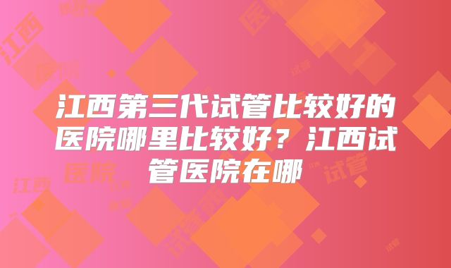 江西第三代试管比较好的医院哪里比较好？江西试管医院在哪