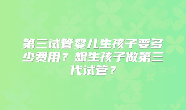 第三试管婴儿生孩子要多少费用？想生孩子做第三代试管？