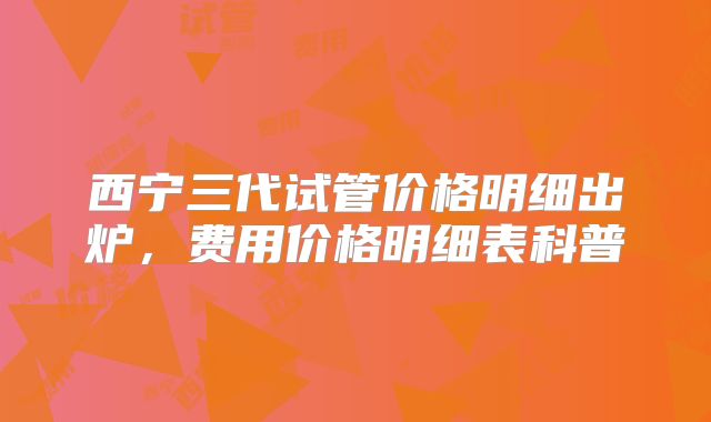 西宁三代试管价格明细出炉，费用价格明细表科普