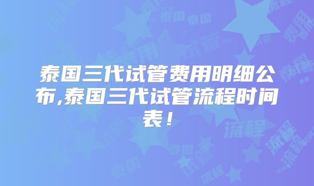 泰国三代试管费用明细公布,泰国三代试管流程时间表！
