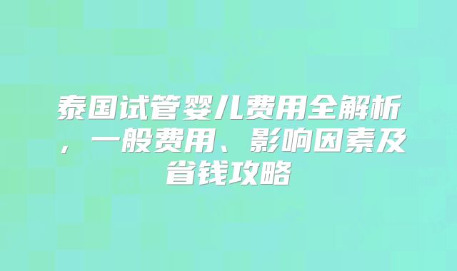 泰国试管婴儿费用全解析，一般费用、影响因素及省钱攻略