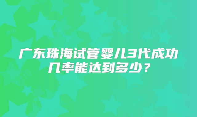广东珠海试管婴儿3代成功几率能达到多少？