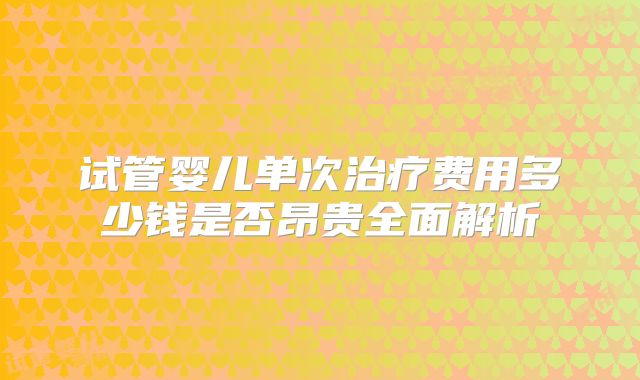 试管婴儿单次治疗费用多少钱是否昂贵全面解析