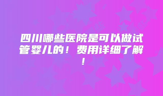 四川哪些医院是可以做试管婴儿的!费用详细了解!