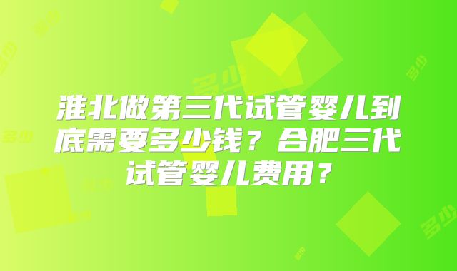 淮北做第三代试管婴儿到底需要多少钱？合肥三代试管婴儿费用？