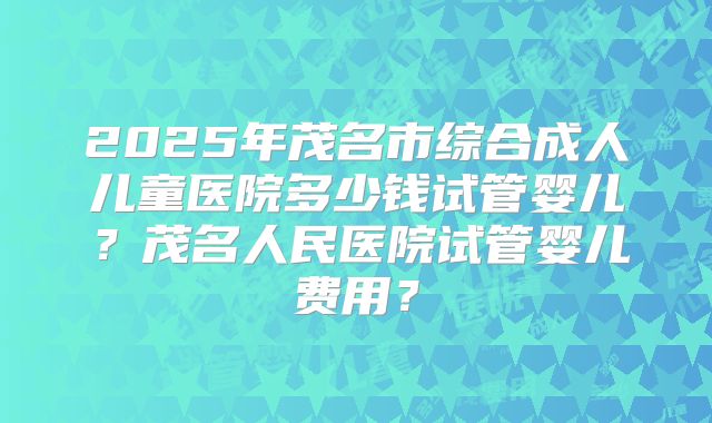 2025年茂名市综合成人儿童医院多少钱试管婴儿？茂名人民医院试管婴儿费用？