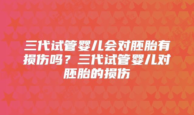 三代试管婴儿会对胚胎有损伤吗？三代试管婴儿对胚胎的损伤