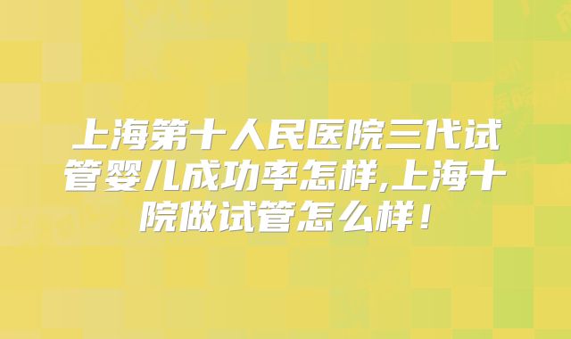 上海第十人民医院三代试管婴儿成功率怎样,上海十院做试管怎么样！