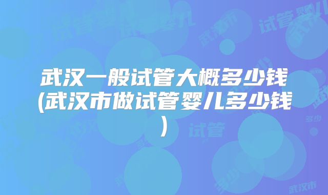武汉一般试管大概多少钱(武汉市做试管婴儿多少钱)