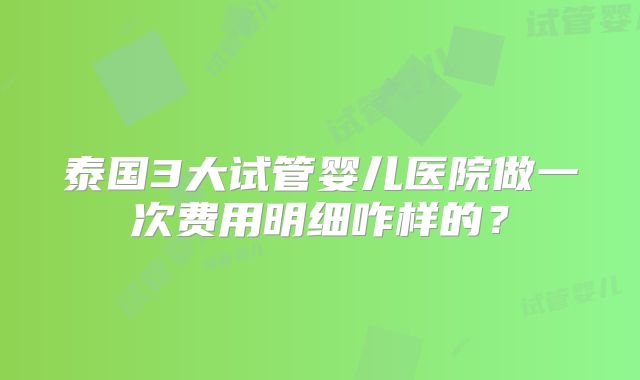 泰国3大试管婴儿医院做一次费用明细咋样的？