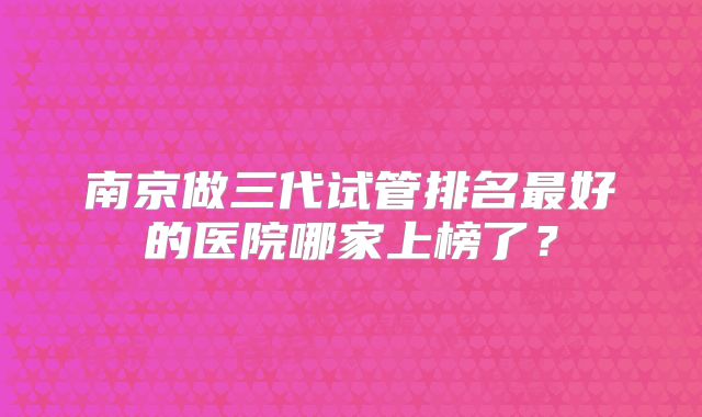 南京做三代试管排名最好的医院哪家上榜了？