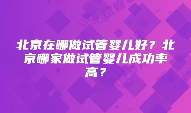 北京在哪做试管婴儿好?北京哪家做试管婴儿成功率高?