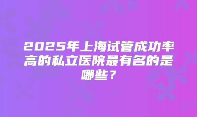 2025年上海试管成功率高的私立医院最有名的是哪些?
