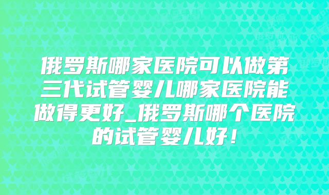 俄罗斯哪家医院可以做第三代试管婴儿哪家医院能做得更好_俄罗斯哪个医院的试管婴儿好!