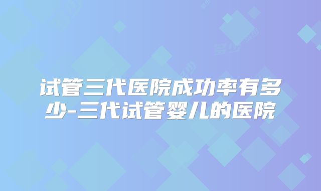 试管三代医院成功率有多少-三代试管婴儿的医院
