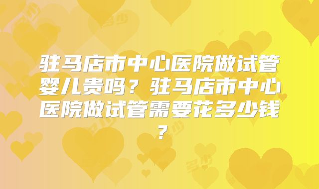 驻马店市中心医院做试管婴儿贵吗？驻马店市中心医院做试管需要花多少钱？