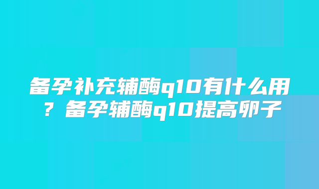 备孕补充辅酶q10有什么用?备孕辅酶q10提高卵子