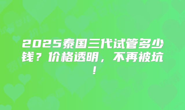 2025泰国三代试管多少钱？价格透明，不再被坑！