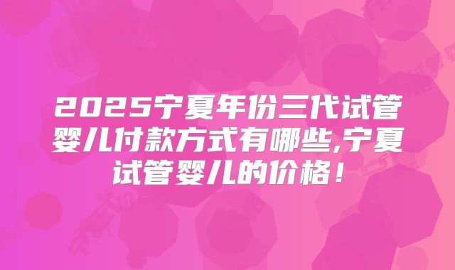 2025宁夏年份三代试管婴儿付款方式有哪些,宁夏试管婴儿的价格!