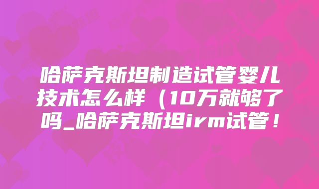 哈萨克斯坦制造试管婴儿技术怎么样(10万就够了吗_哈萨克斯坦irm试管!