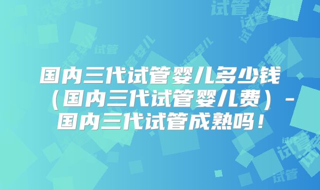 国内三代试管婴儿多少钱（国内三代试管婴儿费）-国内三代试管成熟吗！