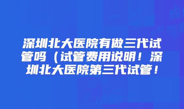 深圳北大医院有做三代试管吗（试管费用说明！深圳北大医院第三代试管！